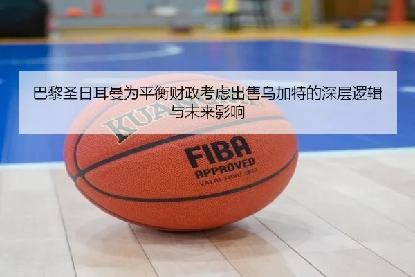 巴黎圣日耳曼为平衡财政考虑出售乌加特的深层逻辑与未来影响